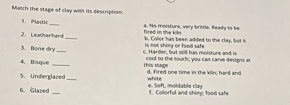 Match the stage of clay with its description:
1. Plastic _a. No moisture, very brittle. Ready to be
fired in the kiln
2. Leatherhard _b. Color has been added to the clay, but it
is not shiny or food safe
3. Bone dry_ c. Harder, but still has moisture and is
cool to the touch; you can carve designs at
4. Bisque _this stage
d. Fired one time in the kiln; hard and
5. Underglazed_ white
e. Soft, moldable clay
6. Glazed _f. Colorful and shiny; food safe