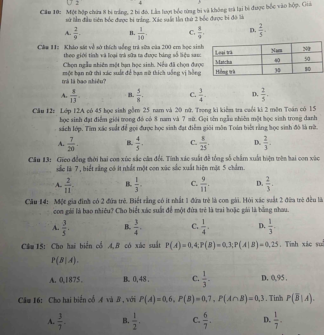 2
4
Câu 10: Một hộp chứa 8 bi trắng, 2 bi đỏ. Lần lượt bốc từng bi và không trả lại bì được bốc vào hộp. Giả
sử lần đầu tiên bốc được bi trắng. Xác suất lần thứ 2 bốc được bi đỏ là
D.
A.  2/9 .  1/10 .  8/9 .  2/5 .
B.
C.
Câu 11: Khảo sát về sở thích uống trà sữa của 200 em học sinh
theo giới tính và loại trà sữa ta được bảng số liệu sau:
Chọn ngẫu nhiên một bạn học sinh. Nếu đã chọn đượ
một bạn nữ thì xác suất để bạn nữ thích uống vị hồng
trà là bao nhiêu?
A.  8/13 .  5/8 .  3/4 .  2/5 .
B.
C.
D.
Câu 12: Lớp 12A có 45 học sinh gồm 25 nam và 20 nữ. Trong kì kiểm tra cuối kì 2 môn Toán có 15
học sinh đạt điểm giỏi trong đó có 8 nam và 7 nữ. Gọi tên ngẫu nhiên một học sinh trong danh
sách lớp. Tìm xác suất để gọi được học sinh đạt điểm giỏi môn Toán biết rằng học sinh đó là nữ.
A.  7/20 .  4/5 .  8/25 .  2/3 .
B.
C.
D.
Câu 13: Gieo đồng thời hai con xúc sắc cân đối. Tính xác suất đề tổng số chấm xuất hiện trên hai con xúc
sắc là 7 , biết rằng có ít nhất một con xúc sắc xuất hiện mặt 5 chấm.
A.  2/11 .  1/3 .  9/11 .  2/3 .
B.
C.
D.
Câu 14: Một gia đình có 2 đứa trẻ. Biết rằng có ít nhất 1 đứa trẻ là con gái. Hỏi xác suất 2 đứa trẻ đều là
con gái là bao nhiêu? Cho biết xác suất để một đứa trẻ là trai hoặc gái là bằng nhau.
A.  3/5 .  3/4 .  1/4 .  1/3 .
B.
C.
D.
Câu 15: Cho hai biến cố A,B có xác suất P(A)=0,4;P(B)=0,3;P(A|B)=0,25. Tính xác suâ
P(B|A).
A. 0,1875 . B. 0, 48 . C.  1/3 . D. 0,95 .
Câu 16: Cho hai biến cố A và B , với P(A)=0,6,P(B)=0,7,P(A∩ B)=0,3. Tính P(overline B|A).
A.  3/7 .  1/2 .  6/7 .  1/7 .
B.
C.
D.