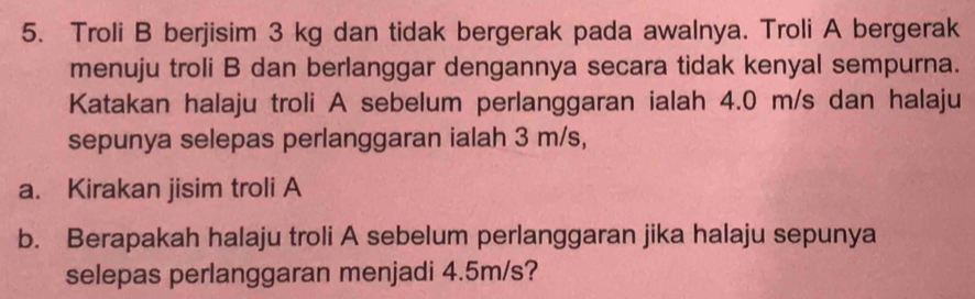 Troli B berjisim 3 kg dan tidak bergerak pada awalnya. Troli A bergerak 
menuju troli B dan berlanggar dengannya secara tidak kenyal sempurna. 
Katakan halaju troli A sebelum perlanggaran ialah 4.0 m/s dan halaju 
sepunya selepas perlanggaran ialah 3 m/s, 
a. Kirakan jisim troli A 
b. Berapakah halaju troli A sebelum perlanggaran jika halaju sepunya 
selepas perlanggaran menjadi 4.5m/s?