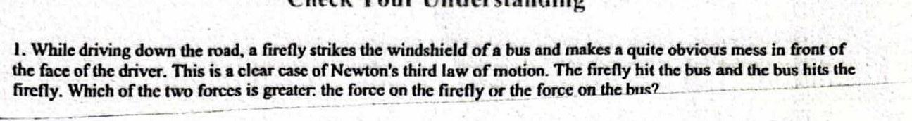 While driving down the road, a firefly strikes the windshield of a bus and makes a quite obvious mess in front of 
the face of the driver. This is a clear case of Newton's third law of motion. The firefly hit the bus and the bus hits the 
firefly. Which of the two forces is greater: the force on the firefly or the force on the bus?