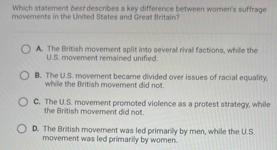 Which statement best describes a key difference between women's suffrage
movements in the United States and Great Britain?
A. The British movement split into several rival factions, while the
U.S. movement remained unified.
B. The U.S. movement became divided over issues of racial equality,
while the British movement did not.
C. The U.S. movement promoted violence as a protest strategy, while
the British movement did not.
D. The British movement was led primarily by men, while the U.S.
movement was led primarily by women.