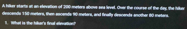 A hiker starts at an elevation of 200 meters above sea level. Over the course of the day, the hiker 
descends 150 meters, then ascends 90 meters, and finally descends another 80 meters. 
1. What is the hiker's final elevation?