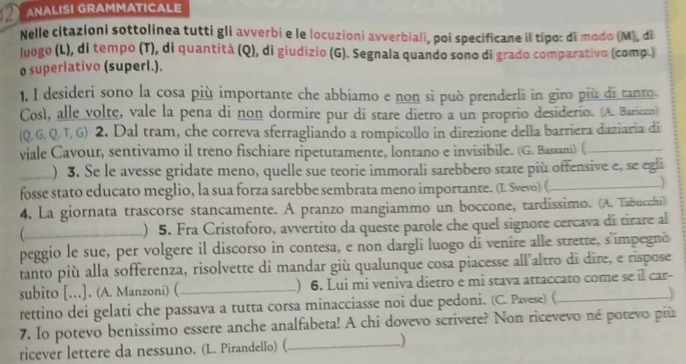 ② ANALISI GRAMMATICALE
Nelle citazioni sottolinea tutti gli avverbi e le locuzioni avverbiali, poi specificane il típo: di modo (M), di
luogo (L), di tempo (T), di quantità (Q), di giudizio (G). Segnala quando sono di grado comparativo (comp.)
o superlativo (superl.).
1, I desideri sono la cosa più importante che abbiamo e non si può prenderli in giro più di tanto.
Così, alle volte, vale la pena di non dormire pur di stare dietro a un proprio desiderio. (A. Baricco)
(Q, G, Q, T, G) 2. Dal tram, che correva sferragliando a rompicollo in direzione della barriera daziaria di
viale Cavour, sentivamo il treno fischiare ripetutamente, lontano e invisibile. (G. Bassani) (_
_. ) 3. Se le avesse gridate meno, quelle sue teorie immorali sarebbero state più offensive e, se egli
fosse stato educato meglio, la sua forza sarebbe sembrata meno importante. (I. Svevo) (_
 
4. La giornata trascorse stancamente. A pranzo mangiammo un boccone, tardissimo. (A. Tabucchi)
_) 5. Fra Cristoforo, avvertito da queste parole che quel signore cercava di tirare al
peggio le sue, per volgere il discorso in contesa, e non dargli luogo di venire alle strette, s'impegnò
tanto più alla sofferenza, risolvette di mandar giù qualunque cosa piacesse all'altro di dīre, e rispose
subito [.]. (A. Manzoni) ( _) 6. Lui mi veniva dietro e mi stava attaccato come se l car-
rettino dei gelati che passava a tutta corsa minacciasse noi due pedoni. (C. Pavese) (_
7. Io potevo benissimo essere anche analfabeta! A chi dovevo scrivere? Non ricevevo né potevo più
ricever lettere da nessuno. (L. Pirandello) (_
)