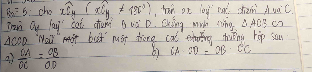 Bai 5: cho widehat xOy(widehat xOy!= 180°) , tren ox lay' cal dieni Avac. 
Then Oy lay' cal drem B vaD. Chung minh ràng. △ AOB c
△ COD New biet' mot trong cal Truing hop sau : 
9)  OA/OC = OB/OD 
6) OA· OD=OB· OC