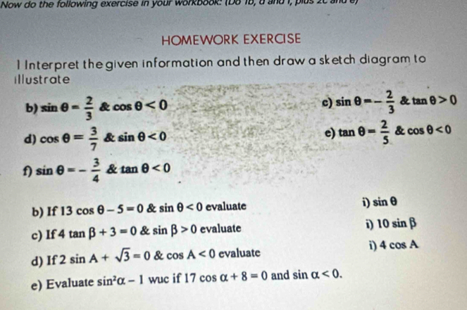 Now do the following exercise in your workbook: (Do 1b, a and i, plus 
HOMEWORK EXERCISE 
1 Interpret the given information and then draw a sketch diagram to 
illustrate 
b) sin θ = 2/3  & cos θ <0</tex> c) sin θ =- 2/3  & tan θ >0
d) cos θ = 3/7  & sin θ <0</tex> e) tan θ = 2/5  & cos θ <0</tex> 
f) sin θ =- 3/4  & tan θ <0</tex> 
b) If 13cos θ -5=0 & sin θ <0</tex> evaluate i) sin θ
c) If 4tan beta +3=0 & sin beta >0 evaluate 
i) 10sin beta
d) If 2sin A+sqrt(3)=0 & cos A<0</tex> evaluate 
i) 4cos A
e) Evaluate sin^2alpha -1 wuc if 17cos alpha +8=0 and sin alpha <0</tex>.