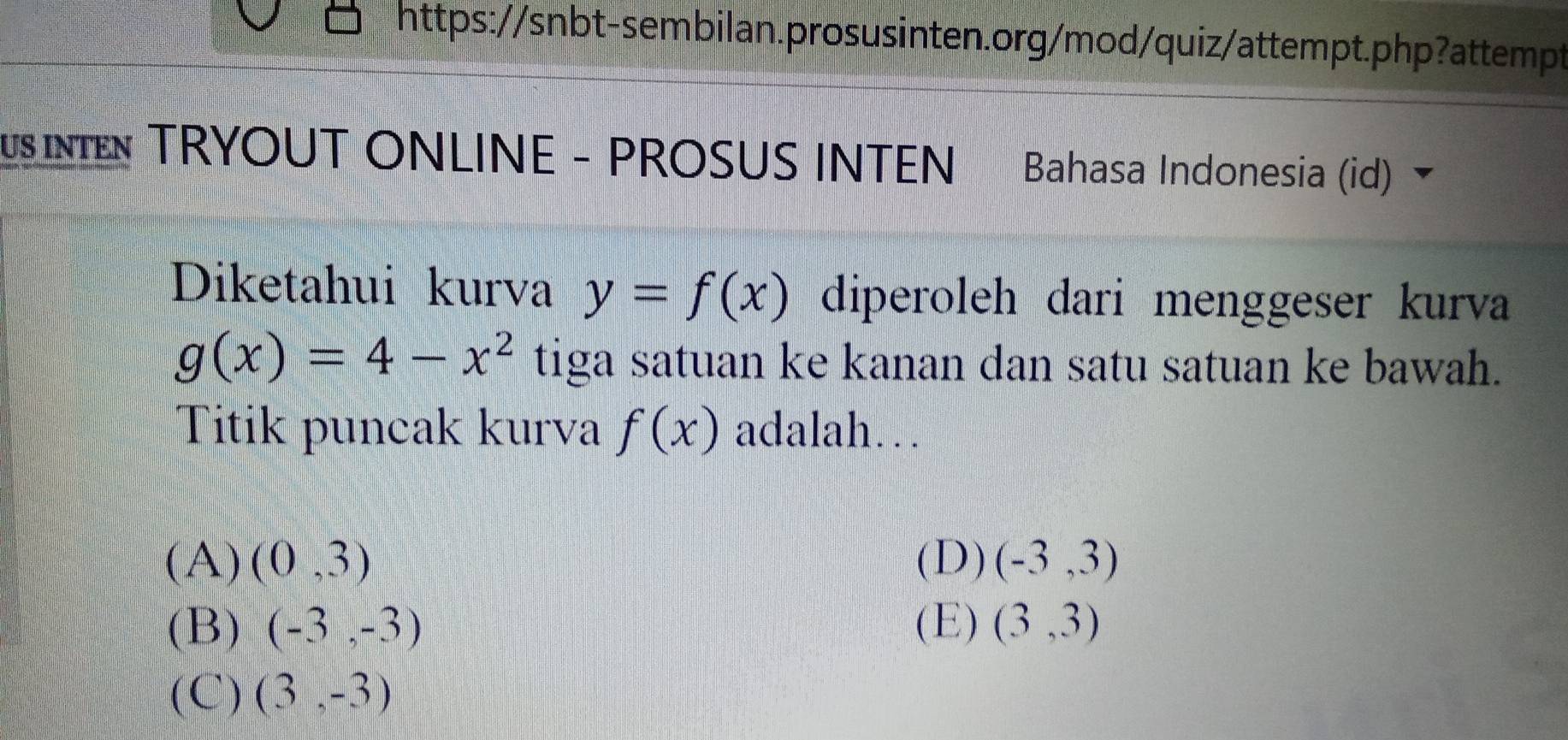 USINIEN TRYOUT ONLINE - PROSUS INTEN Bahasa Indonesia (id) 
Diketahui kurva y=f(x) diperoleh dari menggeser kurva
g(x)=4-x^2 tiga satuan ke kanan dan satu satuan ke bawah.
Titik puncak kurva f(x) adalah…
(A) (0,3) (D) (-3,3)
(B) (-3,-3) (E) (3,3)
(C) (3,-3)