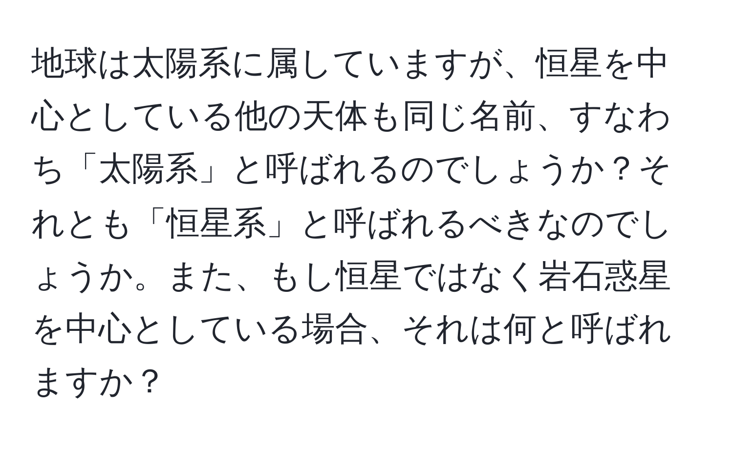 地球は太陽系に属していますが、恒星を中心としている他の天体も同じ名前、すなわち「太陽系」と呼ばれるのでしょうか？それとも「恒星系」と呼ばれるべきなのでしょうか。また、もし恒星ではなく岩石惑星を中心としている場合、それは何と呼ばれますか？