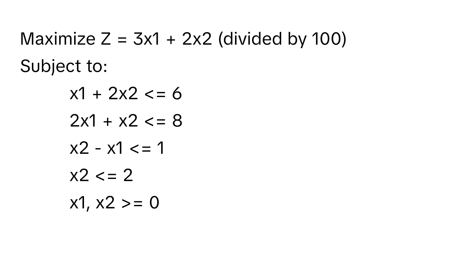 Maximize Z = 3x1 + 2x2 (divided by 100) 
Subject to:
1) x1 + 2x2 = 0