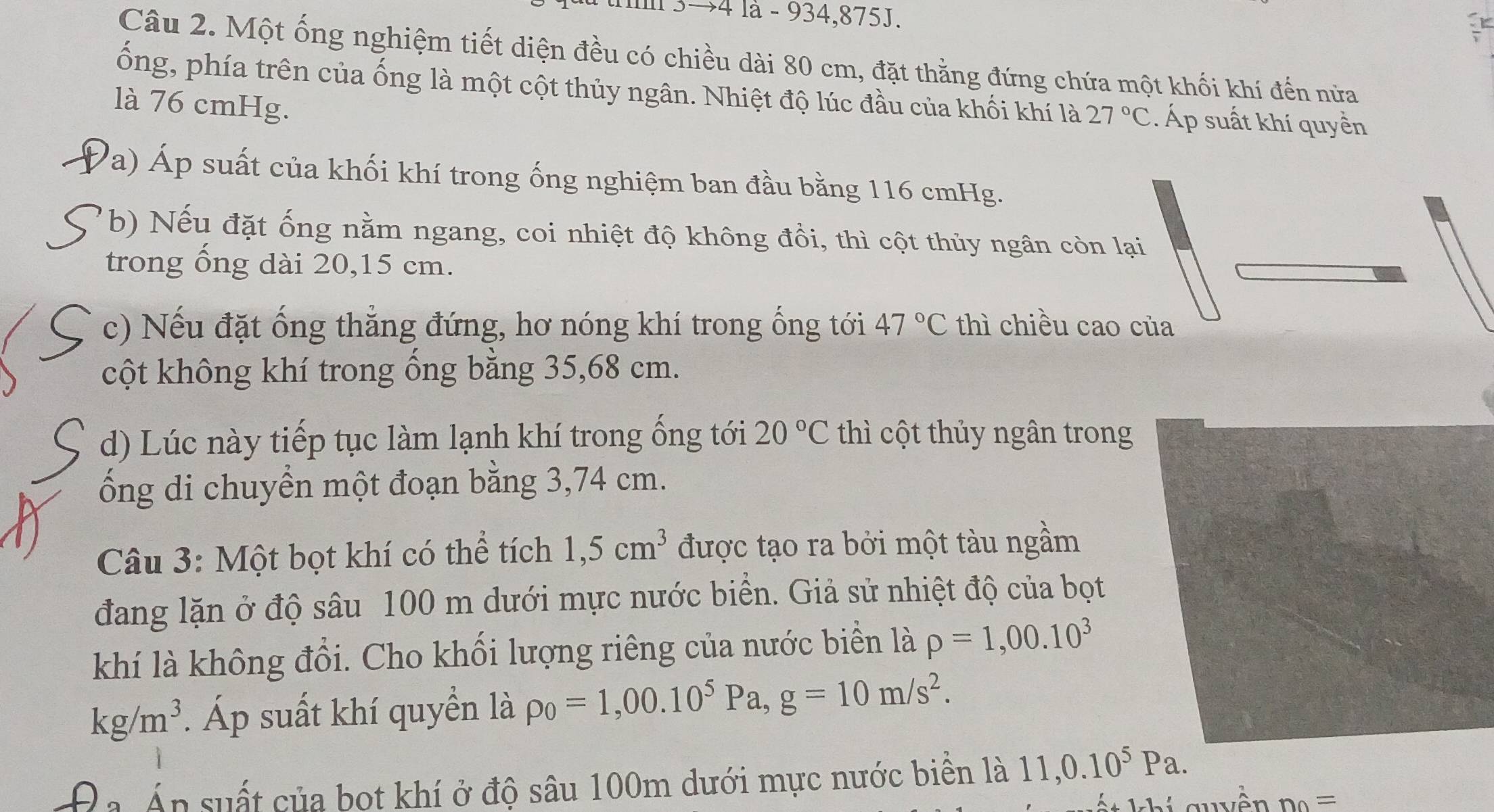 3→4 là - 934, 875J. 
Câu 2. Một ống nghiệm tiết diện đều có chiều dài 80 cm, đặt thằng đứng chứa một khối khí đến nửa 
ống, phía trên của ống là một cột thủy ngân. Nhiệt độ lúc đầu của khối khí là 27°C. Áp suất khí quyền 
là 76 cmHg. 
Pa) Áp suất của khối khí trong ống nghiệm ban đầu bằng 116 cmHg. 
b) Nếu đặt ống nằm ngang, coi nhiệt độ không đồi, thì cột thủy ngân còn lại 
trong ổng dài 20,15 cm. 
c) Nếu đặt ống thẳng đứng, hơ nóng khí trong ống tới 47°C thì chiều cao của 
cột không khí trong ống bằng 35,68 cm. 
d) Lúc này tiếp tục làm lạnh khí trong ống tới 20°C thì cột thủy ngân trong 
ổng di chuyển một đoạn bằng 3,74 cm. 
Câu 3: Một bọt khí có thể tích 1,5cm^3 được tạo ra bởi một tàu ngầm 
đang lặn ở độ sâu 100 m dưới mực nước biển. Giả sử nhiệt độ của bọt 
khí là không đổi. Cho khối lượng riêng của nước biển là rho =1,00.10^3
kg/m^3. Áp suất khí quyền là rho _0=1,00.10^5Pa, g=10m/s^2. 
Đa Án suất của bot khí ở độ sâu 100m dưới mực nước biển là 11,0.10^5Pa. 
h guyền n_0=