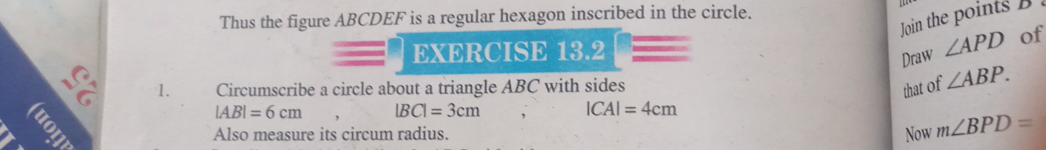 Thus the figure ABCDEF is a regular hexagon inscribed in the circle. 
Join the points B
EXERCISE 13.2 
Draw ∠ APD of 
1. Circumscribe a circle about a triangle ABC with sides 
that of ∠ ABP. 
a
|AB|=6cm
|BC|=3cm ,
|CA|=4cm
Also measure its circum radius. Now m∠ BPD=