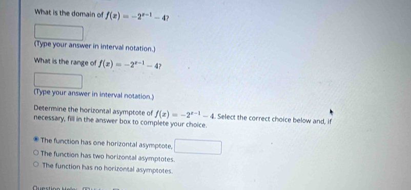 What is the domain of f(x)=-2^(x-1)-4
(Type your answer in interval notation.)
What is the range of f(x)=-2^(x-1)-4 ?
(Type your answer in interval notation.)
Determine the horizontal asymptote of f(x)=-2^(x-1)-4. Select the correct choice below and, if
necessary, fill in the answer box to complete your choice.
The function has one horizontal asymptote,
The function has two horizontal asymptotes.
The function has no horizontal asymptotes.