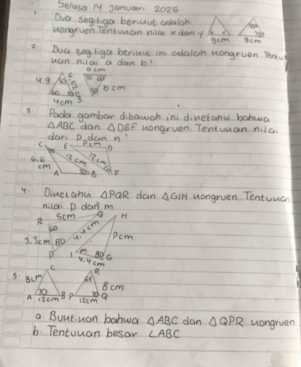 Selasa ly Januar: 2025
1. Dua segitiga beriuut adalan
uongruen Tentuuan nilon x danygcm
gom
2. Dua segitiga beriuve ini adalah uongruen. Tentul
wan nilai a dan b!
a cm
4. g so 70 co
P
709 50 b cm
ucm 3
a. Pada gambar dibawch ini dinetahui bahwa
△ ABC dan △ DEF uongruen. Tentuuan nilai
dari p dan n!
4. Dinetahui △ PQR dan △ GIH uongruen. Tentuuan
nilai p dan m
R 5cm H
600 Pcm
y. ucm
3. 3cm 80
P 1 89 6
4. 4 cm
a. Buutiuan bahwa △ ABC dan △ QPR uongruen
6. Tentouan besar ∠ ABC