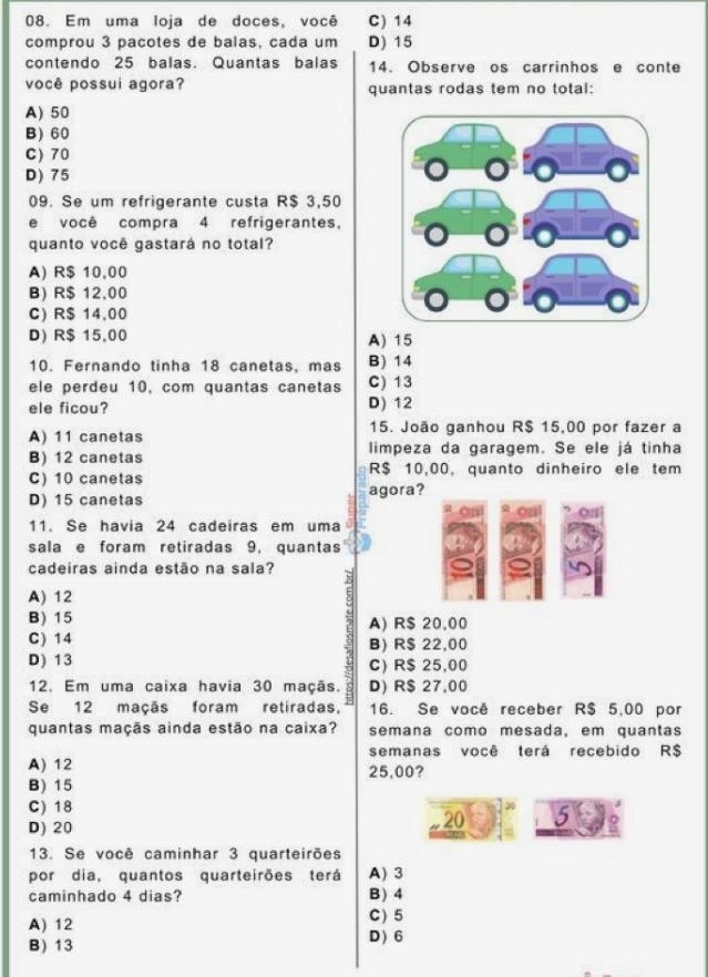 Em uma loja de doces, você C) 14
comprou 3 pacotes de balas, cada um D) 15
contendo 25 balas. Quantas balas 14. Observe os carrinhos e conte
você possui agora? quantas rodas tem no total:
A) 50
B) 60
C)70
D) 75
09. Se um refrigerante custa R$ 3,50
e você compra 4 refrigerantes,
quanto você gastará no total?
A) R$ 10,00
B) R$ 12,00
C) R$ 14,00
D) R$ 15,00 A) 15
10. Fernando tinha 18 canetas, mas B) 14
ele perdeu 10, com quantas canetas C) 13
ele ficou? D) 12
A) 11 canetas 15. João ganhou R$ 15,00 por fazer a
B) 12 canetas limpeza da garagem. Se ele já tinha
C)10 canetas R$ 10,00, quanto dinheiro ele tem
D) 15 canetas agora?
on on on
11. Se havia 24 cadeiras em uma
sala e foram retiradas 9, quantas
cadeiras ainda estão na sala? ;
A) 12
B) 15 A) R$ 20,00
C) 14 B) R$ 22,00
D) 13 C) R$ 25,00
12. Em uma caixa havia 30 maçãs. D) R$ 27,00
Se 12 maçãs foram retiradas, 16. Se você receber R$ 5,00 por
quantas maçãs ainda estão na caixa? semana como mesada, em quantas
semanas você terá recebido R$
A) 12 25,00?
B) 15
C) 18
D) 20
20 50
13. Se você caminhar 3 quarteirões
por dia, quantos quarteirões terá A) 3
caminhado 4 dias? B ) 4
A) 12 C) 5
B )13 D ) 6