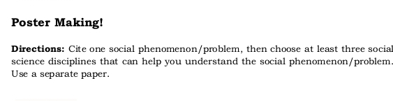 Poster Making! 
Directions: Cite one social phenomenon/problem, then choose at least three social 
science disciplines that can help you understand the social phenomenon/problem. 
Use a separate paper.