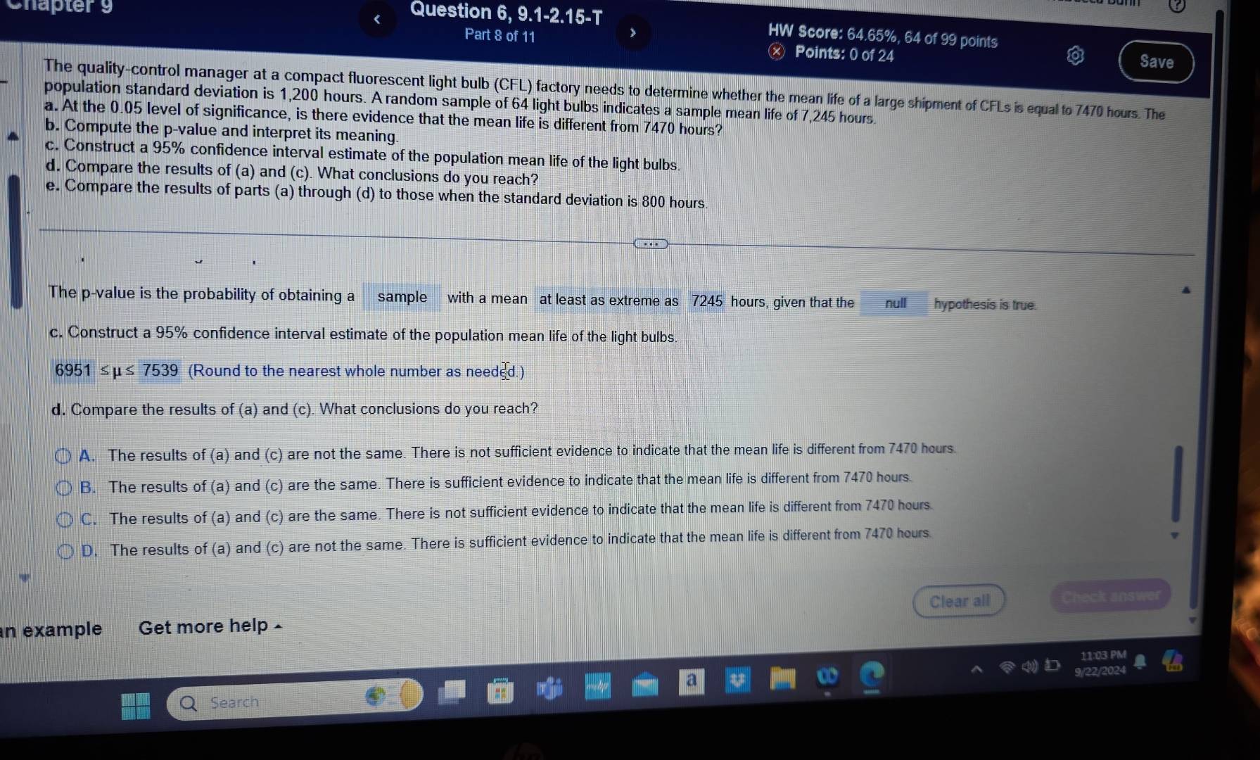 Chaptery Question 9,9.1-2.15-7 
HW Score: 64.65%, 64 of 99 points
Part 8 of 11 Points: 0 of 24 Save
The quality-control manager at a compact fluorescent light bulb (CFL) factory needs to determine whether the mean life of a large shipment of CFLs is equal to 7470 hours. The
population standard deviation is 1,200 hours. A random sample of 64 light bulbs indicates a sample mean life of 7,245 hours.
a. At the 0.05 level of significance, is there evidence that the mean life is different from 7470 hours?
b. Compute the p -value and interpret its meaning
c. Construct a 95% confidence interval estimate of the population mean life of the light bulbs
d. Compare the results of (a) and (c). What conclusions do you reach?
e. Compare the results of parts (a) through (d) to those when the standard deviation is 800 hours.
The p -value is the probability of obtaining a sample with a mean at least as extreme as 7245 hours, given that the null hypothesis is true.
c. Construct a 95% confidence interval estimate of the population mean life of the light bulbs
6951≤ mu ≤ 7539 (Round to the nearest whole number as needed.)
d. Compare the results of (a) and (c). What conclusions do you reach?
A. The results of (a) and (c) are not the same. There is not sufficient evidence to indicate that the mean life is different from 7470 hours.
B. The results of (a) and (c) are the same. There is sufficient evidence to indicate that the mean life is different from 7470 hours.
C. The results of (a) and (c) are the same. There is not sufficient evidence to indicate that the mean life is different from 7470 hours.
D. The results of (a) and (c) are not the same. There is sufficient evidence to indicate that the mean life is different from 7470 hours.
n example Get more help Clear all Check answer
1:03 PM
202
Search