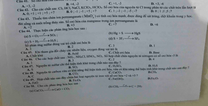 Số ốxt hoa của C. +1, -3 D. +3, -6
A. +3, -2 B. +4, -2
Câu 42. Cho các chất sau Cl_2 HCl,M aCl,KClO_3,HClO_4. Số oxi hóa của nguyên tử CI trong phân từ các chất trên lần lượt là
A. 0;+1;+1;+5;+7 B. 0;-1;-1;+5;+7 C. 1;-1;-1;-5;-7 D. 0:1:1:5:7
Câu 43. Thuốc tim chứa ion permanganate (MnO_4^(-) có tỉnh oxi hóa mạnh, được dùng để sát trùng, diệt khuẩn trong y học,
đời sống và nuôi trồng thủy sản. Số oxỉ hóa của manganse trong ion permanganate là C. +7
A. +2 B. +3
Câu 44. Thực hiện các phản ứng hóa học sau : D. +6
(a) S+O_2)to SO_2;
(b) Hg+Sto HgS
(c) S+H_2to H_2S;
(d) S+3F_2to SF_6
Số phản ứng sulfur đồng vai trò chất oxi hóa là
A. 3 B. 2 C. 3 D. 1
Câu 45. Khi tham gia đốt cháy các nhiên liệu, oxygen đóng vai trò là C. Chất oxi hóa D. Base
A. Chất khử B. Acid
Câu 46. Cho các hợp chất sau : NH_3,NH_4Cl,HNO_3,NO_2.. Số hợp chất chửa nguyên tử nitrogen có số oxi hóa -3 là D. 4
C. 2
A. 1 B. 3
Câu 47. Nguyên từ sulfur chi thể hiện tính khử trong chất nào sau đây ?
A. S B. SO_2
C. H_2SO_4 D. H_2S
Câu 48, Nguyễn tử carbon vừa có khá năng thể hiện tính oxi hóa, vừa có khá năng thể hiện tinh khử trong chất nào sau đây ?
A. C B. CO_2 C. CaCO_3 D. CH_4
Câu 49, Hợp chất nào sau đây chứa hai loại nguyên tử iron với số oxih6a+2va+3 ?
B. Fe_3O_4 C. Fe(OH)_3
A. FeO D Fe_2O_3
Câu 50. Cho các phản ứng hóa học sau :
(b) CH_4xrightarrow e^(4_4)C+2H_2
(a) CaCO_3xrightarrow I^6CaO+CO_2