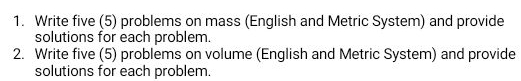 Write five (5) problems on mass (English and Metric System) and provide 
solutions for each problem. 
2. Write five (5) problems on volume (English and Metric System) and provide 
solutions for each problem.