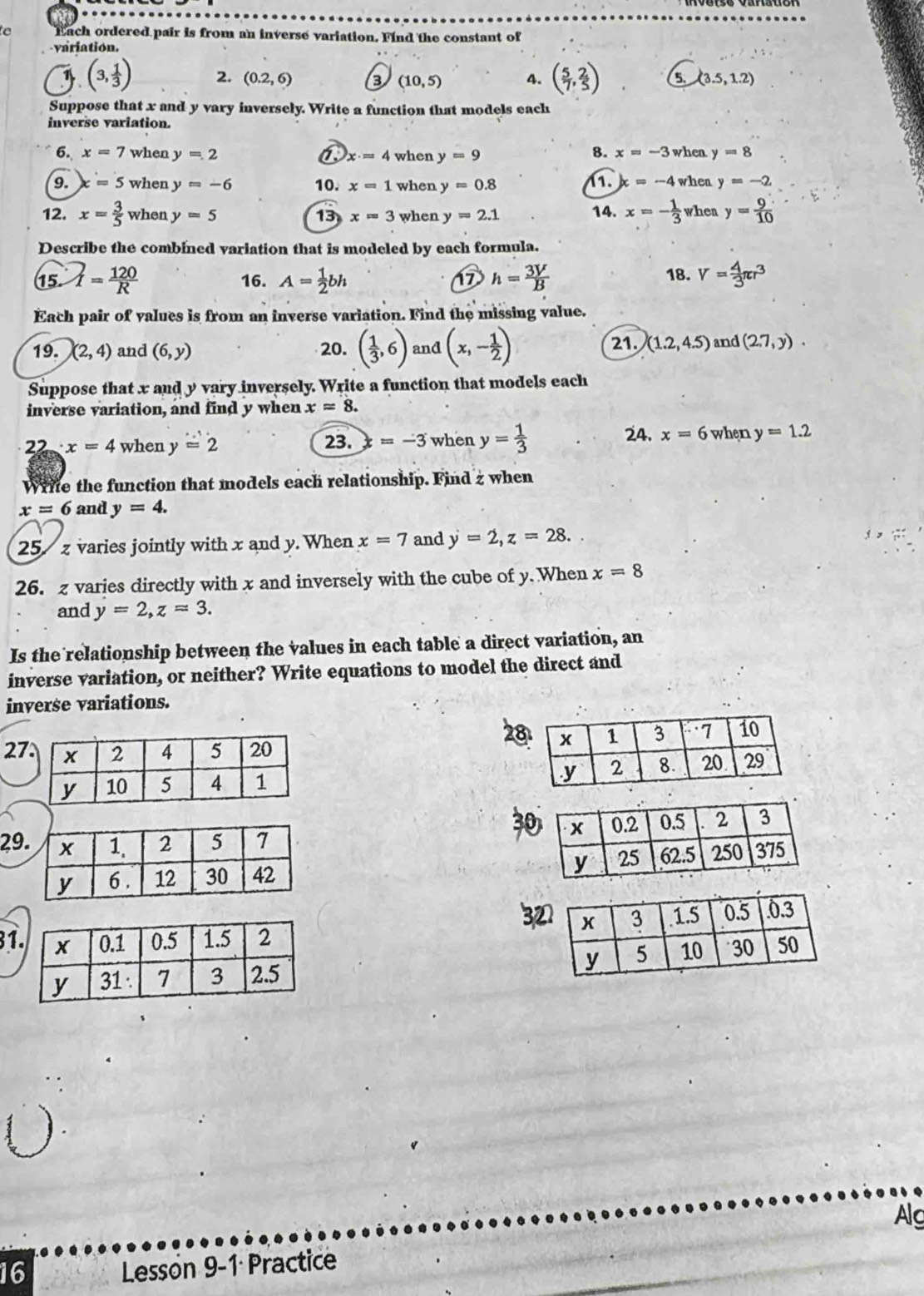 Each ordered pair is from an inverse variation. Find the constant of
variation.
1 (3, 1/3 ) 2. (0.2,6) 8 (10,5) 4. ( 5/7 , 2/5 ) 5. (3.5,1.2)
Suppose that x and y vary inversely. Write a function that models each
inverse variation.
8.
6. x=7 when y=2 a x· =4 when y=9 x=-3 when y=8
9. =5 when y=-6 10. x=1 when y=0.8 11. x=-4 when y=-2
12. x= 3/5  when y=5 13 x=3 when y=2.1 14. x=- 1/3  when y= 9/10 
Describe the combined variation that is modeled by each formula.
17 18.
15. I= 120/R  16. A= 1/2 bh h= 3V/B  V= 4/3 π r^3
Each pair of values is from an inverse variation. Find the missing value.
21. (1.2,4.5)
19. (2,4) and (6,y) 20. ( 1/3 ,6) and (x,- 1/2 ) and (2.7,y).
Suppose that x and y vary inversely. Write a function that models each
inverse variation, and find y when x=8.
24. x=6 when
22· x=4 when y=2 23. =-3 when y= 1/3  y=1.2
Write the function that models each relationship. Find z when
x=6 and y=4.
25 z varies jointly with x and y. When x=7 and j=2,z=28.
26. z varies directly with x and inversely with the cube of y. When x=8
and y=2,z=3.
Is the relationship between the values in each table a direct variation, an
inverse variation, or neither? Write equations to model the direct and
inverse variations.
27
29
31 
 
Alg
16
Lesson 9-1 Practice