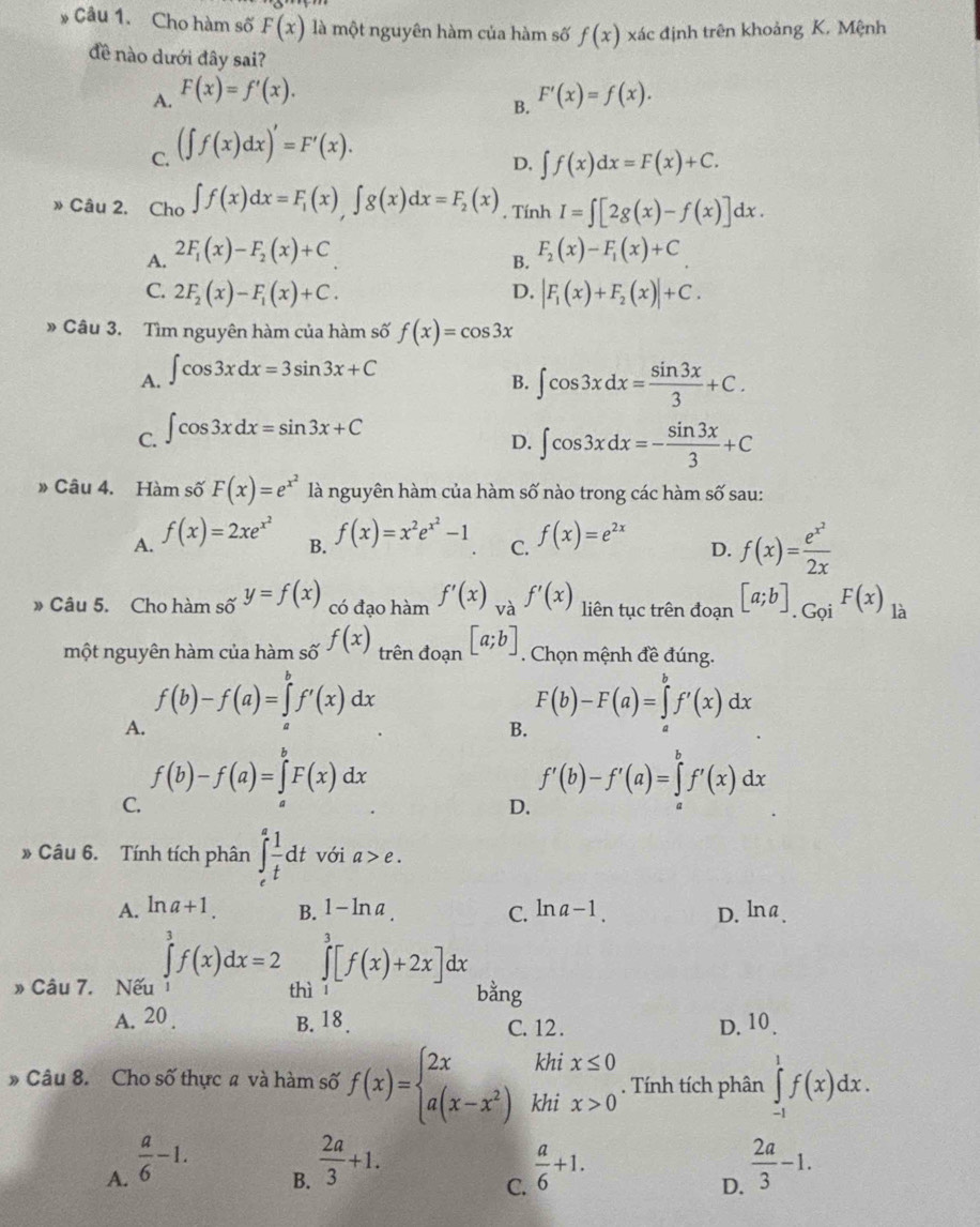 Cho hàm số F(x) là một nguyên hàm của hàm số f(x) xác định trên khoảng K. Mệnh
đề nào dưới đây sai?
A. F(x)=f'(x). F'(x)=f(x).
B.
C. (∈t f(x)dx)'=F'(x).
D. ∈t f(x)dx=F(x)+C.
» Câu 2. Cho ∈t f(x)dx=F_1(x)∈t g(x)dx=F_2(x). Tính I=∈t [2g(x)-f(x)]dx.
A. 2F_1(x)-F_2(x)+C F_2(x)-F_1(x)+C
B.
C. 2F_2(x)-F_1(x)+C. D. |F_1(x)+F_2(x)|+C.
» Câu 3. Tìm nguyên hàm của hàm số f(x)=cos 3x
A. ∈t cos 3xdx=3sin 3x+C
B. ∈t cos 3xdx= sin 3x/3 +C.
C. ∈t cos 3xdx=sin 3x+C
D. ∈t cos 3xdx=- sin 3x/3 +C
» Câu 4. Hàm số F(x)=e^(x^2) là nguyên hàm của hàm số nào trong các hàm số sau:
A. f(x)=2xe^(x^2) B. f(x)=x^2e^(x^2)-1 C. f(x)=e^(2x) D. f(x)=frac e^(x^2)2x
» Câu 5. Cho hàm số y=f(x) có đạo hàm f'(x) và f'(x) liên tục trên đoạn [a;b]_.GQiF(x) là
một nguyên hàm của hàm số f(x) trên đoạn [a;b]. Chọn mệnh đề đúng.
A. f(b)-f(a)=∈tlimits _a^(bf'(x)dx
B. F(b)-F(a)=∈tlimits _a^bf'(x)dx
C. f(b)-f(a)=∈tlimits _a^bF(x)dx
D. f'(b)-f'(a)=∈tlimits _a^bf'(x)dx
» Câu 6. Tính tích phân ∈t _e^efrac 1)tdt với a>e.
A. ln a+1. B. 1-ln a C. ln a-1. D. ln a.
» Câu 7. Nếu ∈tlimits _1^(3f(x)dx=2 thì
∈tlimits _0^3[f(x)+2x]dx
bằng
A. 20 . B. 18. C. 12 . D.10 .
khi x≤ 0
» Câu 8. Cho số thực a và hàm số f(x)=beginarray)l 2x a(x-x^2)endarray. khi x>0. Tính tích phân ∈tlimits _(-1)^1f(x)dx.
A.  a/6 -1.  a/6 +1.  2a/3 -1.
B.  2a/3 +1.
C.
D.