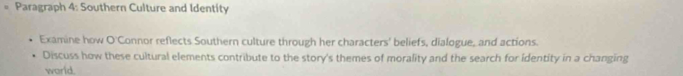 Paragraph 4: Southern Culture and Identity 
Examine how O'Connor reflects Southern culture through her characters' beliefs, dialogue, and actions. 
Discuss how these cultural elements contribute to the story's themes of morality and the search for identity in a changing 
world.