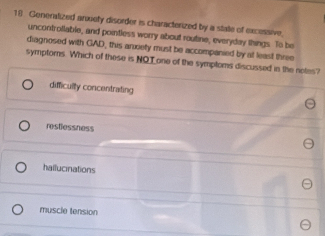 Generalized anxiety disorder is characterized by a state of excessive,
uncontrollable, and pointless worry about routine, everyday things. To be
diagnosed with GAD, this anxiety must be accompanied by at least three
symptoms. Which of these is NOT one of the symptoms discussed in the notes?
difficulty concentrating
restlessness
hallucinations
muscle tension