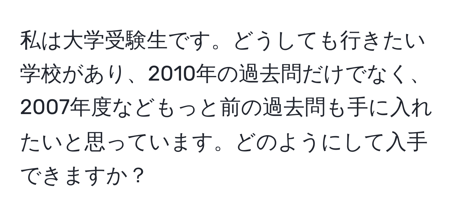 私は大学受験生です。どうしても行きたい学校があり、2010年の過去問だけでなく、2007年度などもっと前の過去問も手に入れたいと思っています。どのようにして入手できますか？