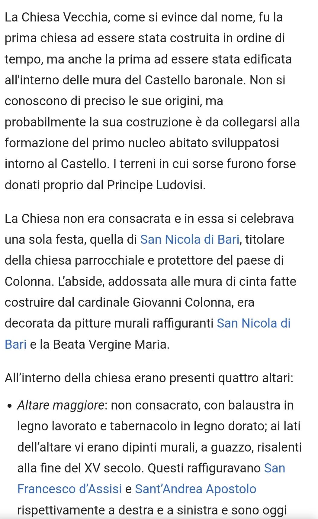 La Chiesa Vecchia, come si evince dal nome, fu la 
prima chiesa ad essere stata costruita in ordine di 
tempo, ma anche la prima ad essere stata edificata 
all'interno delle mura del Castello baronale. Non si 
conoscono di preciso le sue origini, ma 
probabilmente la sua costruzione è da collegarsi alla 
formazione del primo nucleo abitato sviluppatosi 
intorno al Castello. I terreni in cui sorse furono forse 
donati proprio dal Principe Ludovisi. 
La Chiesa non era consacrata e in essa si celebrava 
una sola festa, quella di San Nicola di Bari, titolare 
della chiesa parrocchiale e protettore del paese di 
Colonna. Labside, addossata alle mura di cinta fatte 
costruire dal cardinale Giovanni Colonna, era 
decorata da pitture murali raffiguranti San Nicola di 
Bari e la Beata Vergine Maria. 
All’interno della chiesa erano presenti quattro altari: 
Altare maggiore: non consacrato, con balaustra in 
legno lavorato e tabernacolo in legno dorato; ai lati 
dell’altare vi erano dipinti murali, a guazzo, risalenti 
alla fine del XV secolo. Questi raffiguravano San 
Francesco d’Assisi e Sant'Andrea Apostolo 
rispettivamente a destra e a sinistra e sono oggi