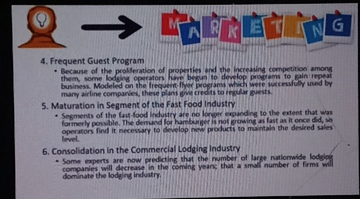 A 
4. Frequent Guest Program 
Because of the proliferation of properties and the increasing competition among 
them, some lodging operators have begun to develop programs to gain repeat 
business. Modeled on the frequent-flyer programs which were successfully used by 
many airline companies, these plans give credits to regular guests. 
5. Maturation in Segment of the Fast Food Industry 
Segments of the fast-food industry are no longer expanding to the extent that was 
formerly possible. The demand for hamburger is not growing as fast as it once did, so 
operators find it necessary to develop new products to maintain the desired sales 
levol 
6. Consolidation in the Commercial Lodging Industry 
Some experts are now predicting that the number of large nationwide lodging 
companies will decrease in the coming years; that a small number of firms will 
dominate the lodging industry.