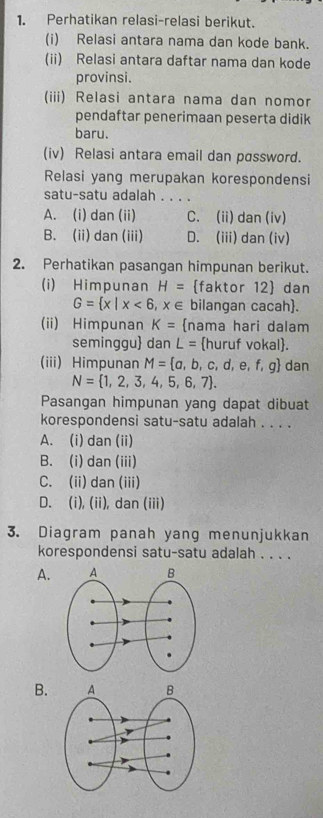 Perhatikan relasi-relasi berikut.
(i) Relasi antara nama dan kode bank.
(ii) Relasi antara daftar nama dan kode
provinsi.
(iii) Relasi antara nama dan nomor
pendaftar penerimaan peserta didik
baru.
(iv) Relasi antara email dan password.
Relasi yang merupakan korespondensi
satu-satu adalah . . . .
A. (i) dan (ii) C. (ii) dan (iv)
B. (ii) dan (iii) D. (iii) dan (iv)
2. Perhatikan pasangan himpunan berikut.
(i) Himpunan H= faktor 12 dan
G= x|x<6,x∈ bilangan cacah.
(ii) Himpunan K= nama hari dalam
seminggu dan L= huruf vokal.
(iii) Himpunan M= a,b,c,d,e,f,g dan
N= 1,2,3,4,5,6,7. 
Pasangan himpunan yang dapat dibuat
korespondensi satu-satu adalah . . . .
A. (i) dan (ii)
B. (i) dan (iii)
C. (ii) dan (iii)
D. (i), (ii), dan (iii)
3. Diagram panah yang menunjukkan
korespondensi satu-satu adalah . . . .
A.
B.