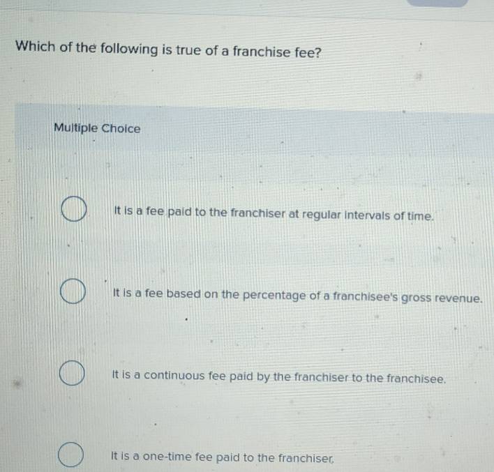 Which of the following is true of a franchise fee?
Multiple Choice
It is a fee paid to the franchiser at regular intervals of time.
It is a fee based on the percentage of a franchisee's gross revenue.
It is a continuous fee paid by the franchiser to the franchisee.
It is a one-time fee paid to the franchiser,