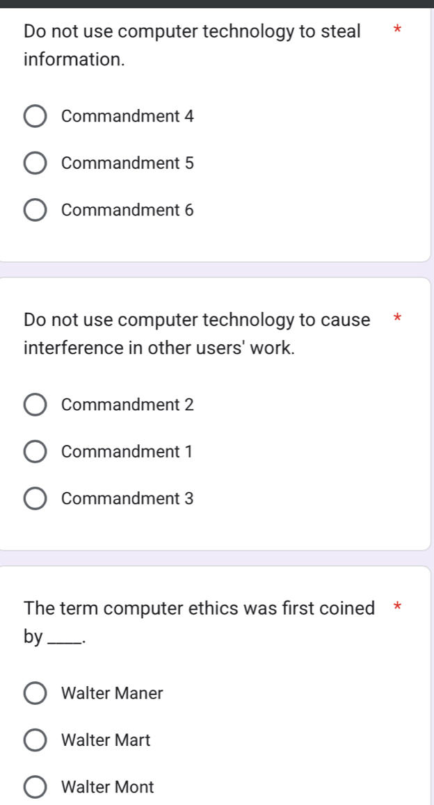 Do not use computer technology to steal *
information.
Commandment 4
Commandment 5
Commandment 6
Do not use computer technology to cause *
interference in other users' work.
Commandment 2
Commandment 1
Commandment 3
The term computer ethics was first coined *
by_
Walter Maner
Walter Mart
Walter Mont