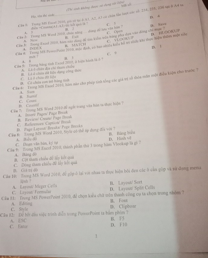 Mã số:
(Thí sinh không được sử dụng tài liệu)_
Cầlu 1: Trong MS Excel 2010, giá sứ tại δ A1, A2, A3 có chứa lần lượt các số: 234, 235, 236 tại ô A4 ta
Họ, tên thí sinh:
D. 4
diễn =Counta(A1:A3) thì kết quả là ? C. 5
A. 3 B. 2
C. Open
Câu 2: Trong MS Word 2010, chức năng ... dùng để lưu văn bản ?
Câu 3: Trong Excel 2010, hàm nào dùng để tìm kiểm trên bằng phụ dựa vào dòng chỉ mục ? D. Save
C. VLOOKUP D. HLOOKUP
A. New B. Exit
Cầu 4: Trong MS PowerPoint 2010, mặc định, có bao nhiều kiểu bố trì slide khi thực hiện thêm một sile
D. 1
A. INDEX B. MATCH
mới ?
A. 8 B. 3 C. 9
Câu 5: Trong bảng tính Excel 2010, ô hiện hành là ô ?
A. Là ô chứa địa chỉ tham chiếu
B. Là ô chứa dữ liệu dạng công thức
C. Là ô chứa dữ liệu
Câu 6: Trong MS Excel 2010, hàm nào cho phép tính tổng các giá trị số thỏa mãn một điều kiện cho trước ?
D. Có chứa con trò bảng tính
A. Sum
B. Sumif
C. Count
D. Countif
Câu 7: Trong MS Word 2010 để ngắt trang văn bản ta thực hiện ?
A. Insert/ Pages/ Page Break
B. Review/ Create/ Page Break
C. References/ Caption/ Break
D. Page Layout/ Breaks/ Page Breaks
Câu 8: Trong MS Word 2010, Style có thể áp dụng đổi với?
B. Bảng biểu
A. Biểu đồ
C. Đoạn văn bản, ký tự D. Hinh vẽ
Câu 9: Trong MS Excel 2010, thành phần thứ 3 trong hàm Vlookup là gì ?
A. Bảng dỏ
B. Cột tham chiếu để lấy kết quả
C. Dòng tham chiếu đề lấy kết quả
D. Giá trị đò
Câu 10: Trong MS Word 2010, để gộp ô lại với nhau ta thực hiện bôi đen các ô cần gộp và sử dụng menu
lệnh ?
A. Layout/ Meger Cells B. Layout/ Sort
C. Layout/ Formular D. Layout/ Split Cells
Câu 11: Trong MS PowerPoint 2010, để chọn kiểu chữ trên thanh công cụ ta chọn trong nhỏm ?
A. Editing B. Font
C. Style D. Clipboar
Câu 12: Để bắt đầu việc trình diễn trong PowerPoint ta bắm phím ?
A. ESC B. F5
C. Enter D. F10
1