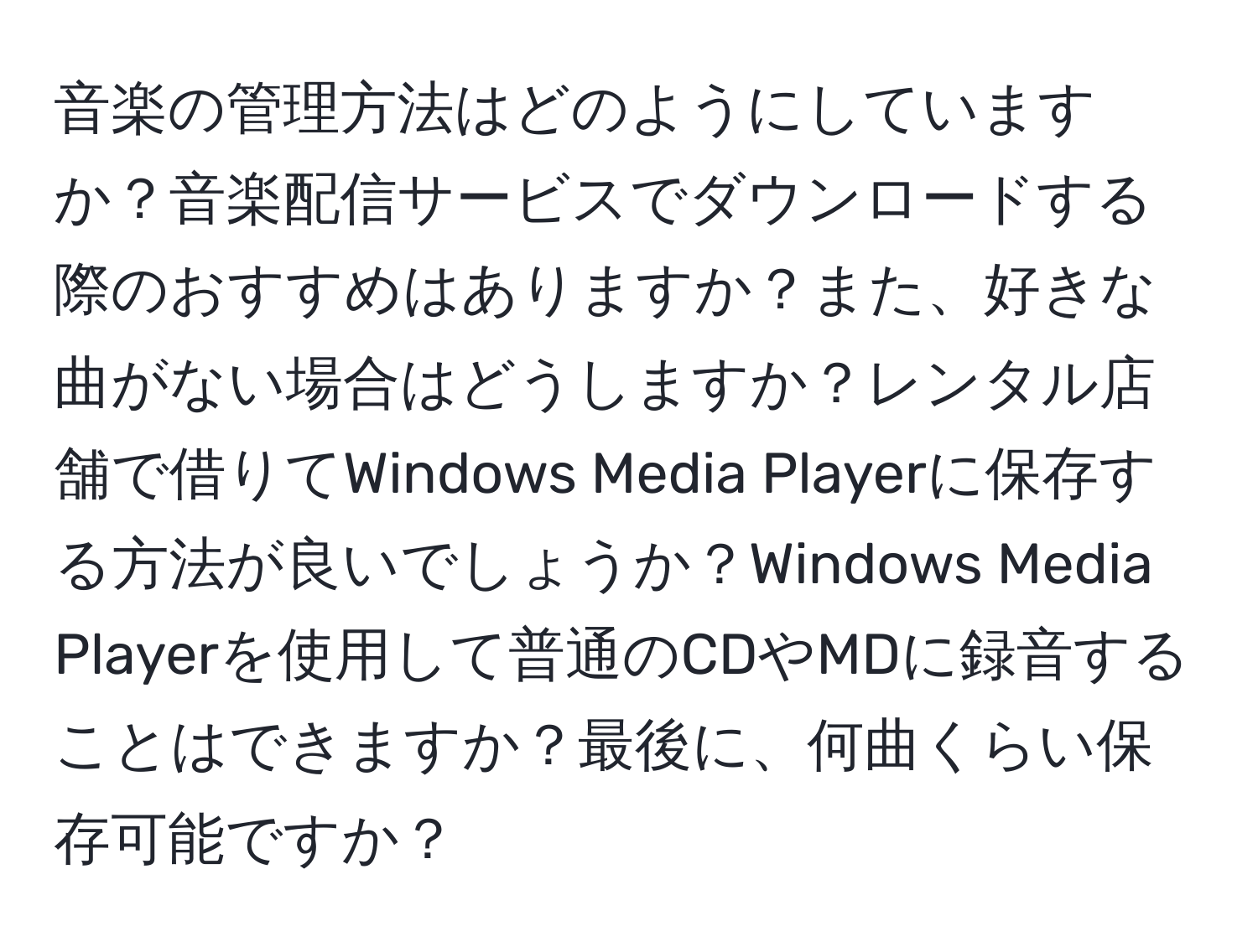 音楽の管理方法はどのようにしていますか？音楽配信サービスでダウンロードする際のおすすめはありますか？また、好きな曲がない場合はどうしますか？レンタル店舗で借りてWindows Media Playerに保存する方法が良いでしょうか？Windows Media Playerを使用して普通のCDやMDに録音することはできますか？最後に、何曲くらい保存可能ですか？