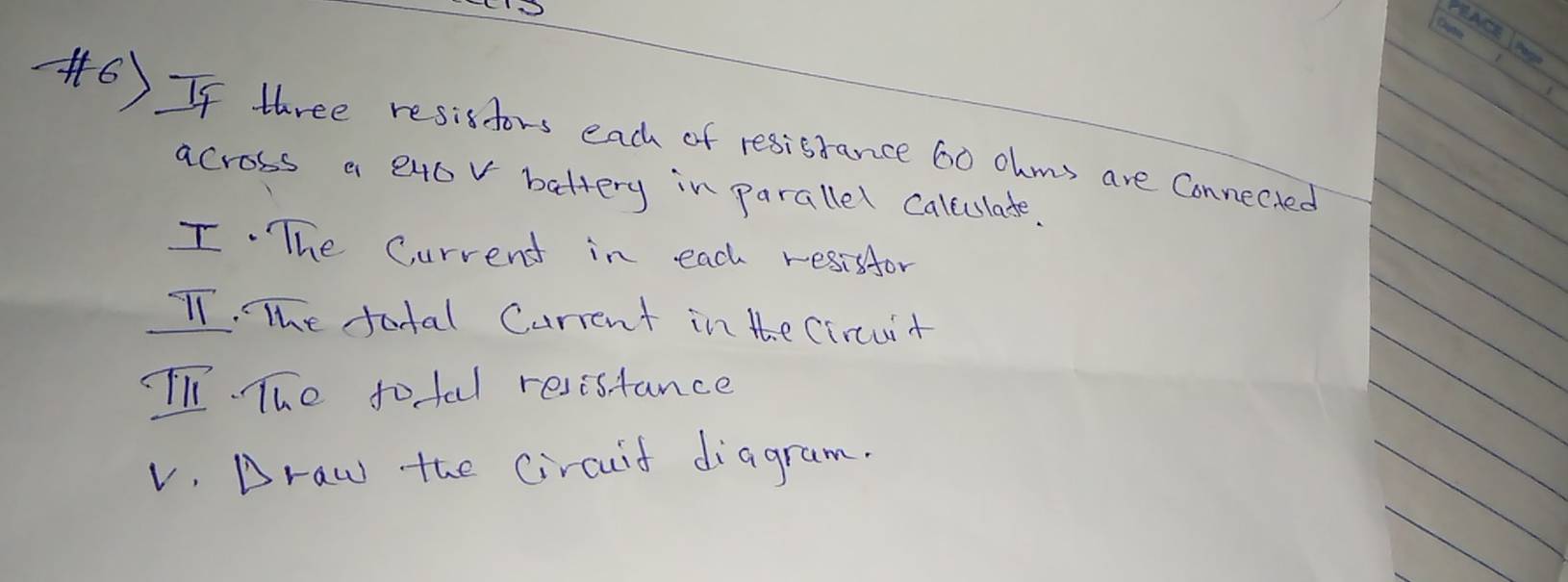 If three resisfors each of resisrance 60 ohms are Connected 
across a exov battery in parallel caleulate. 
I. The Current in each resisfor 
TT. The total Current in the Circuit 
li. The tofal resistance 
v. Draw the circuif diagram.