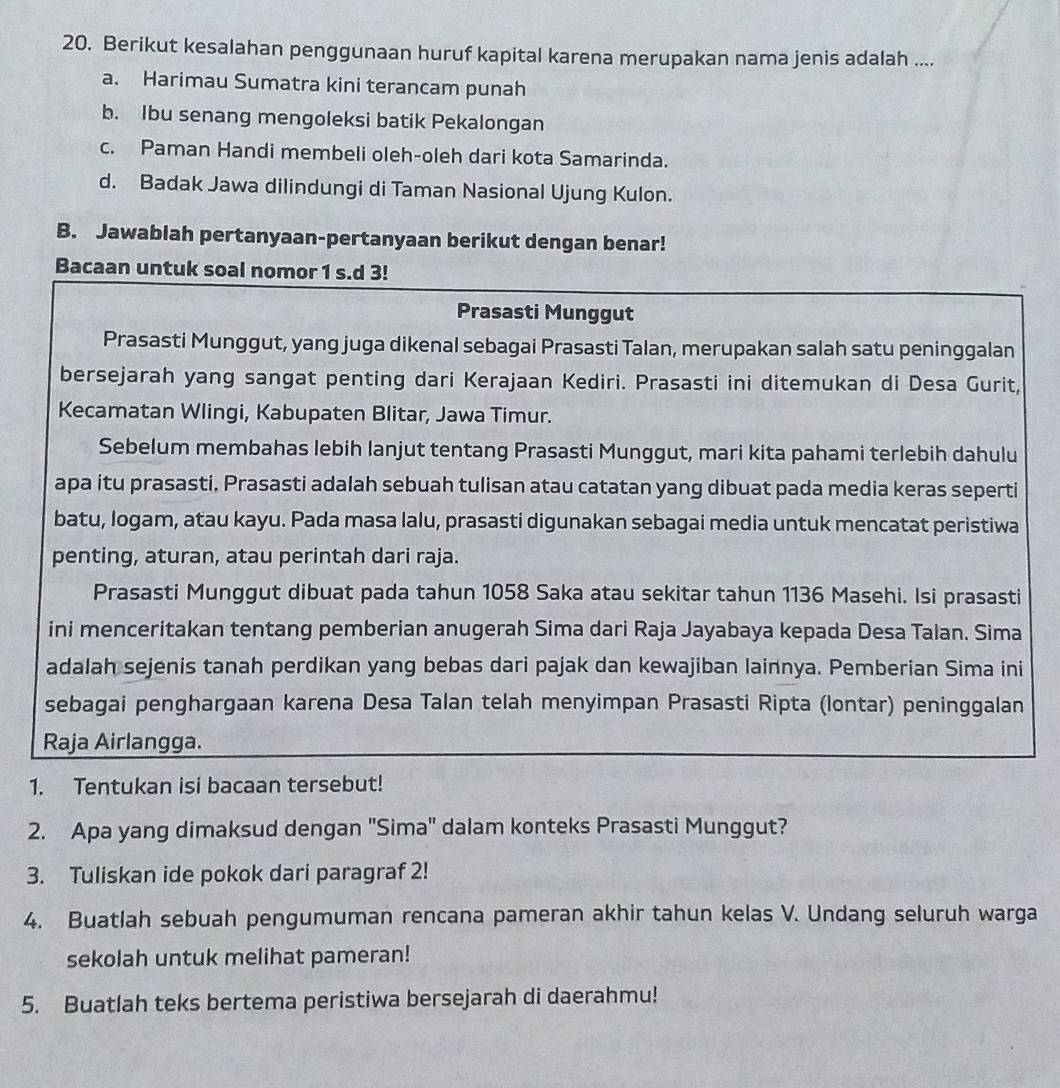 Berikut kesalahan penggunaan huruf kapital karena merupakan nama jenis adalah ....
a. Harimau Sumatra kini terancam punah
b. Ibu senang mengoleksi batik Pekalongan
c. Paman Handi membeli oleh-oleh dari kota Samarinda.
d. Badak Jawa dilindungi di Taman Nasional Ujung Kulon.
B. Jawablah pertanyaan-pertanyaan berikut dengan benar!
Bacaan untuk soal nomor 1 s.d 3!
Prasasti Munggut
Prasasti Munggut, yang juga dikenal sebagai Prasasti Talan, merupakan salah satu peninggalan
bersejarah yang sangat penting dari Kerajaan Kediri. Prasasti ini ditemukan di Desa Gurit,
Kecamatan Wlingi, Kabupaten Blitar, Jawa Timur.
Sebelum membahas lebih lanjut tentang Prasasti Munggut, mari kita pahami terlebih dahulu
apa itu prasasti. Prasasti adalah sebuah tulisan atau catatan yang dibuat pada media keras seperti
batu, logam, atau kayu. Pada masa lalu, prasasti digunakan sebagai media untuk mencatat peristiwa
penting, aturan, atau perintah dari raja.
Prasasti Munggut dibuat pada tahun 1058 Saka atau sekitar tahun 1136 Masehi. Isi prasasti
ini menceritakan tentang pemberian anugerah Sima dari Raja Jayabaya kepada Desa Talan. Sima
adalah sejenis tanah perdikan yang bebas dari pajak dan kewajiban lainnya. Pemberian Sima ini
sebagai penghargaan karena Desa Talan telah menyimpan Prasasti Ripta (lontar) peninggalan
Raja Airlangga.
1. Tentukan isi bacaan tersebut!
2. Apa yang dimaksud dengan 'Sima' dalam konteks Prasasti Munggut?
3. Tuliskan ide pokok dari paragraf 2!
4. Buatlah sebuah pengumuman rencana pameran akhir tahun kelas V. Undang seluruh warga
sekolah untuk melihat pameran!
5. Buatlah teks bertema peristiwa bersejarah di daerahmu!