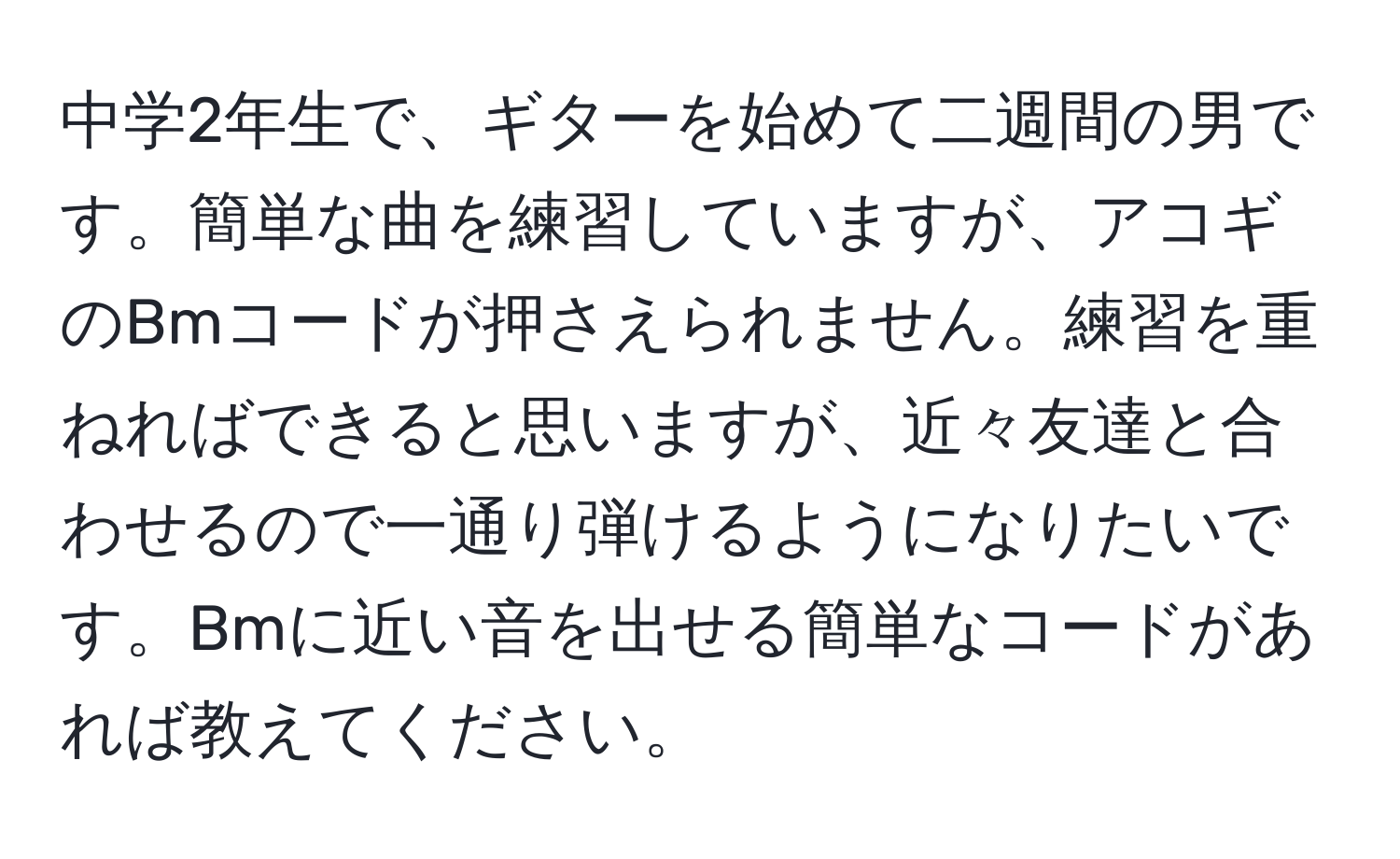 中学2年生で、ギターを始めて二週間の男です。簡単な曲を練習していますが、アコギのBmコードが押さえられません。練習を重ねればできると思いますが、近々友達と合わせるので一通り弾けるようになりたいです。Bmに近い音を出せる簡単なコードがあれば教えてください。