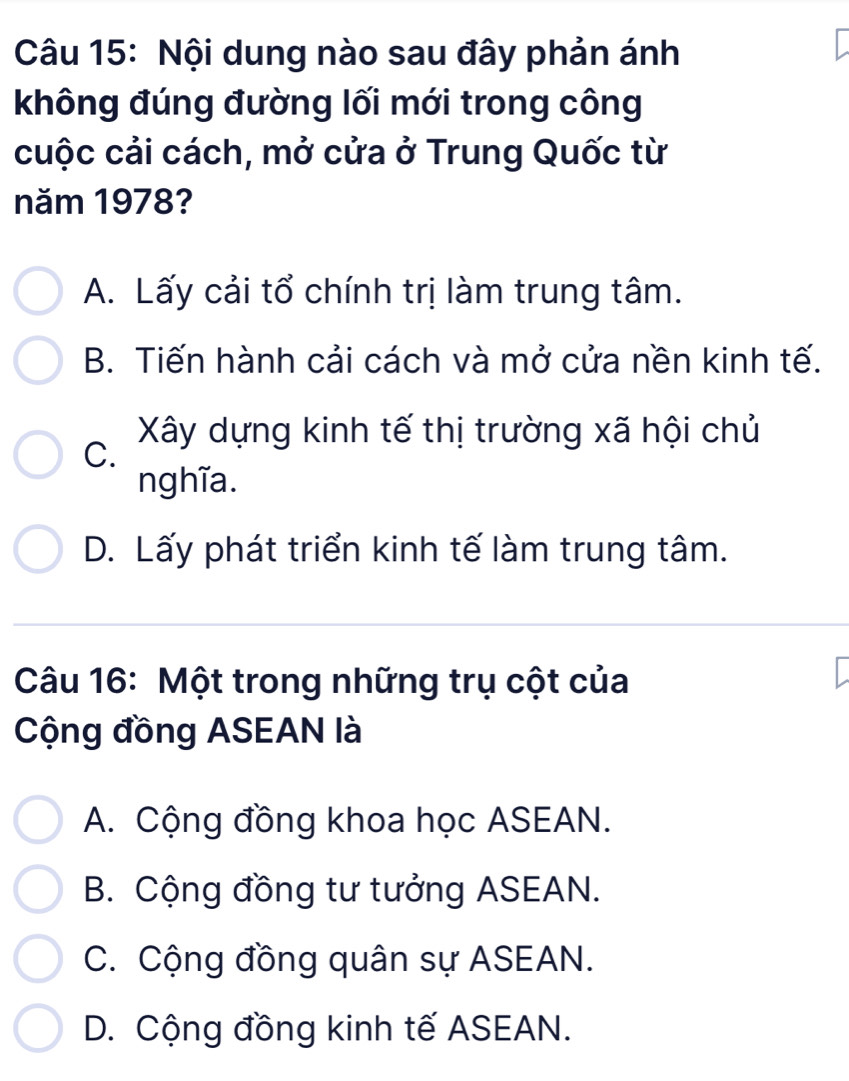 Nội dung nào sau đây phản ánh
không đúng đường lối mới trong công
cuộc cải cách, mở cửa ở Trung Quốc từ
năm 1978?
A. Lấy cải tổ chính trị làm trung tâm.
B. Tiến hành cải cách và mở cửa nền kinh tế.
C. Xây dựng kinh tế thị trường xã hội chủ
nghĩa.
D. Lấy phát triển kinh tế làm trung tâm.
Câu 16: Một trong những trụ cột của
Cộng đồng ASEAN là
A. Cộng đồng khoa học ASEAN.
B. Cộng đồng tư tưởng ASEAN.
C. Cộng đồng quân sự ASEAN.
D. Cộng đồng kinh tế ASEAN.