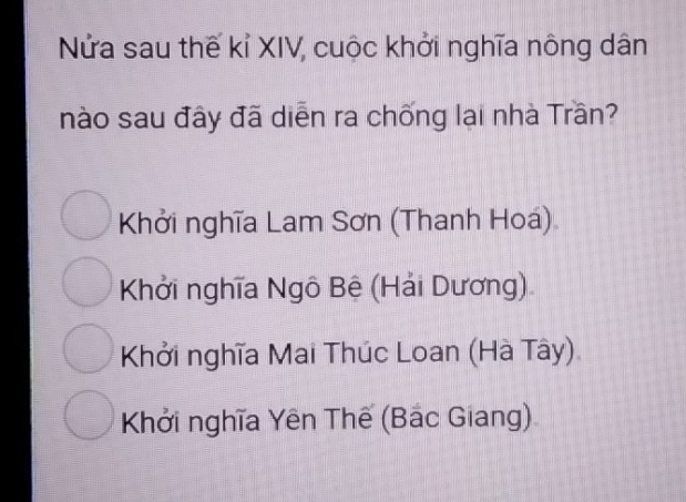 Nửa sau thế kỉ XIV, cuộc khởi nghĩa nông dân
nào sau đây đã diễn ra chống lại nhà Trần?
Khởi nghĩa Lam Sơn (Thanh Hoá)
Khởi nghĩa Ngô Bệ (Hải Dương)
Khởi nghĩa Mai Thúc Loan (Hà Tây)
Khởi nghĩa Yên Thế (Bắc Giang)