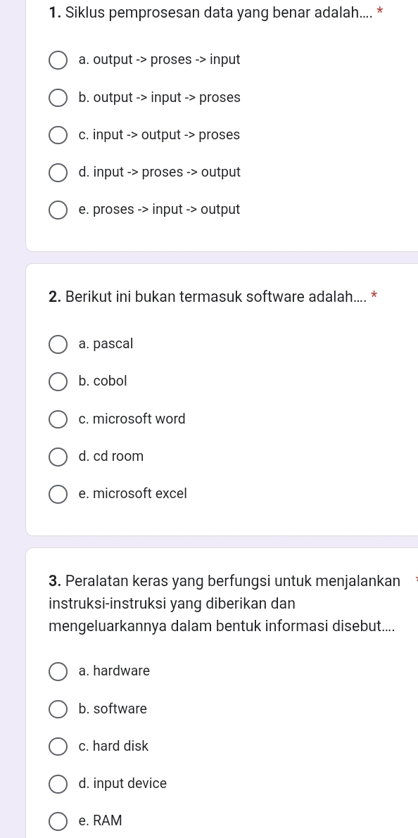 Siklus pemprosesan data yang benar adalah.... *
a. output -> proses -> input
b. output -> input -> proses
c. input -> output -> proses
d. input -> proses -> output
e. proses -> input -> output
2. Berikut ini bukan termasuk software adalah.... *
a. pascal
b. cobol
c. microsoft word
d. cd room
e. microsoft excel
3. Peralatan keras yang berfungsi untuk menjalankan
instruksi-instruksi yang diberikan dan
mengeluarkannya dalam bentuk informasi disebut....
a. hardware
b. software
c. hard disk
d. input device
e. RAM