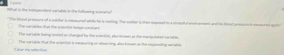 What is the independent variable in the following scenario?
"The blood pressure of a soldier is measured while he is resting. The soldier is then exposed to a stressful environment and his blood pressure is measured again."
The variables that the scientist keeps constant
The variable being tested or changed by the scientist, also known as the manipulated variable.
The variable that the scientist is measuring or observing, also known as the responding variable.
Clear my selection