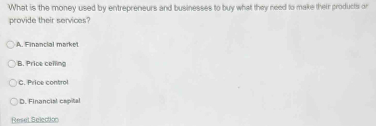 What is the money used by entrepreneurs and businesses to buy what they need to make their products or
provide their services?
A. Financial market
B. Price ceiling
C. Price control
D. Financial capital
Reset Selection