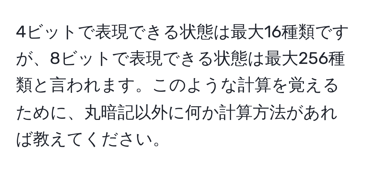4ビットで表現できる状態は最大16種類ですが、8ビットで表現できる状態は最大256種類と言われます。このような計算を覚えるために、丸暗記以外に何か計算方法があれば教えてください。