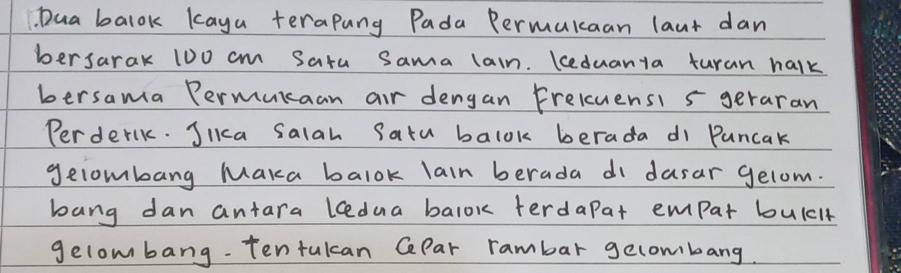 Dua balok kaya terapang Pada Permukcaan laut dan 
bersarak 10o cm Satu Sama lain. Keduanya turan halk 
bersama Permurcaan air dengan Freluensi 5 geraran 
Perderlk. JIkca Salah Satu balok berada di Puncak 
gelombang Maka balok lain berada di dasar gelom. 
bang dan antara lcedua balok terdapat empar bulcl 
gelombang. Tentukcan CePar rambar gecombang.