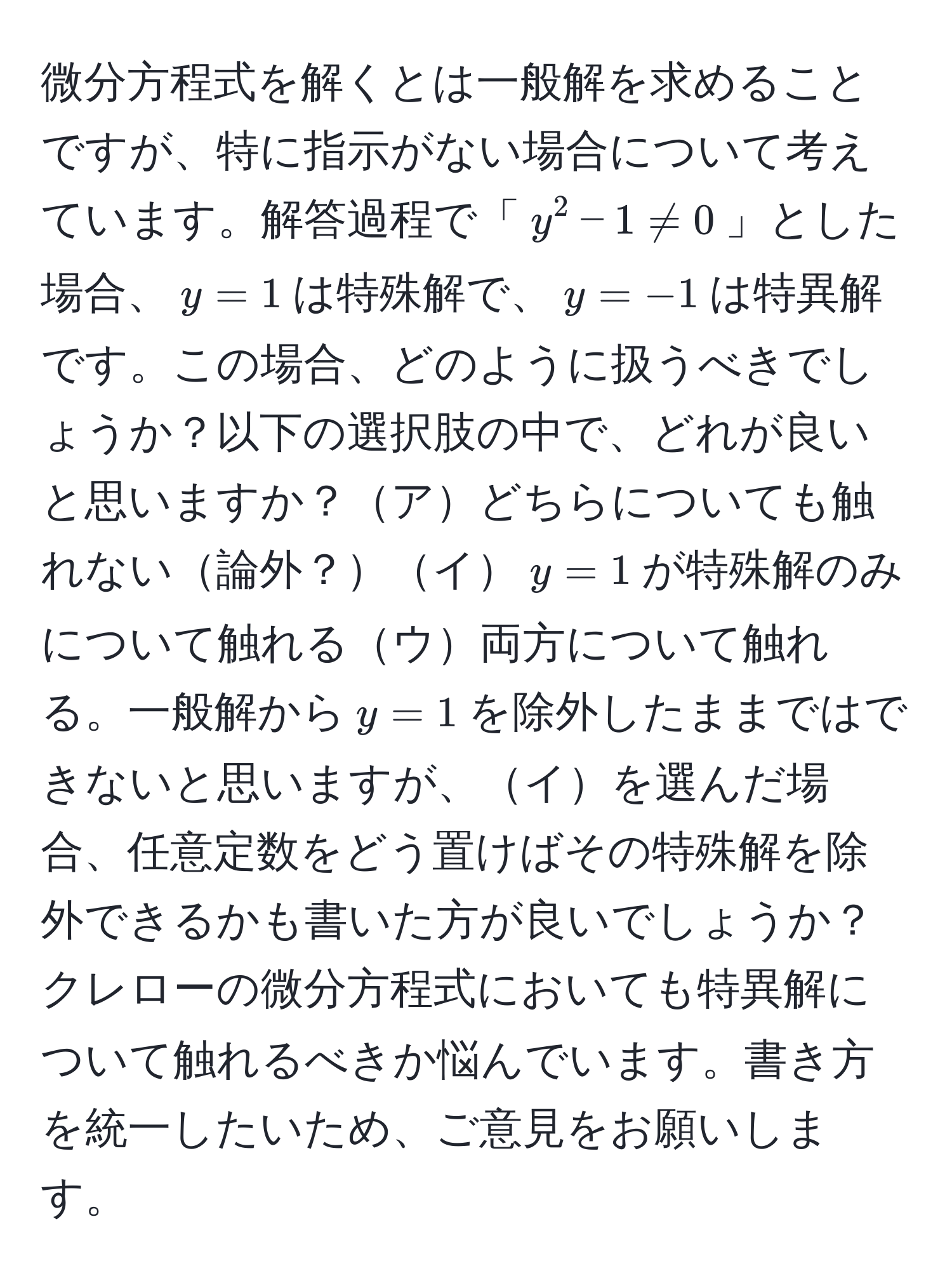 微分方程式を解くとは一般解を求めることですが、特に指示がない場合について考えています。解答過程で「$y^2 - 1 != 0$」とした場合、$y=1$は特殊解で、$y=-1$は特異解です。この場合、どのように扱うべきでしょうか？以下の選択肢の中で、どれが良いと思いますか？アどちらについても触れない論外？イ$y=1$が特殊解のみについて触れるウ両方について触れる。一般解から$y=1$を除外したままではできないと思いますが、イを選んだ場合、任意定数をどう置けばその特殊解を除外できるかも書いた方が良いでしょうか？クレローの微分方程式においても特異解について触れるべきか悩んでいます。書き方を統一したいため、ご意見をお願いします。