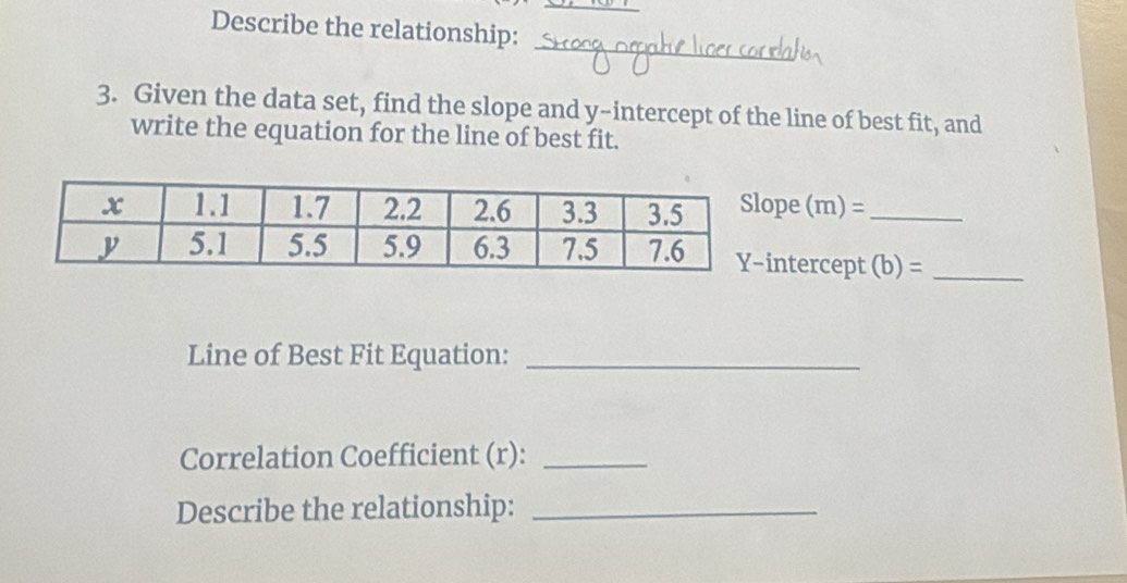 Describe the relationship: 
_ 
3. Given the data set, find the slope and y-intercept of the line of best fit, and 
write the equation for the line of best fit. 
pe (m)= _ 
ntercept (b)= _ 
Line of Best Fit Equation:_ 
Correlation Coefficient (r):_ 
Describe the relationship:_