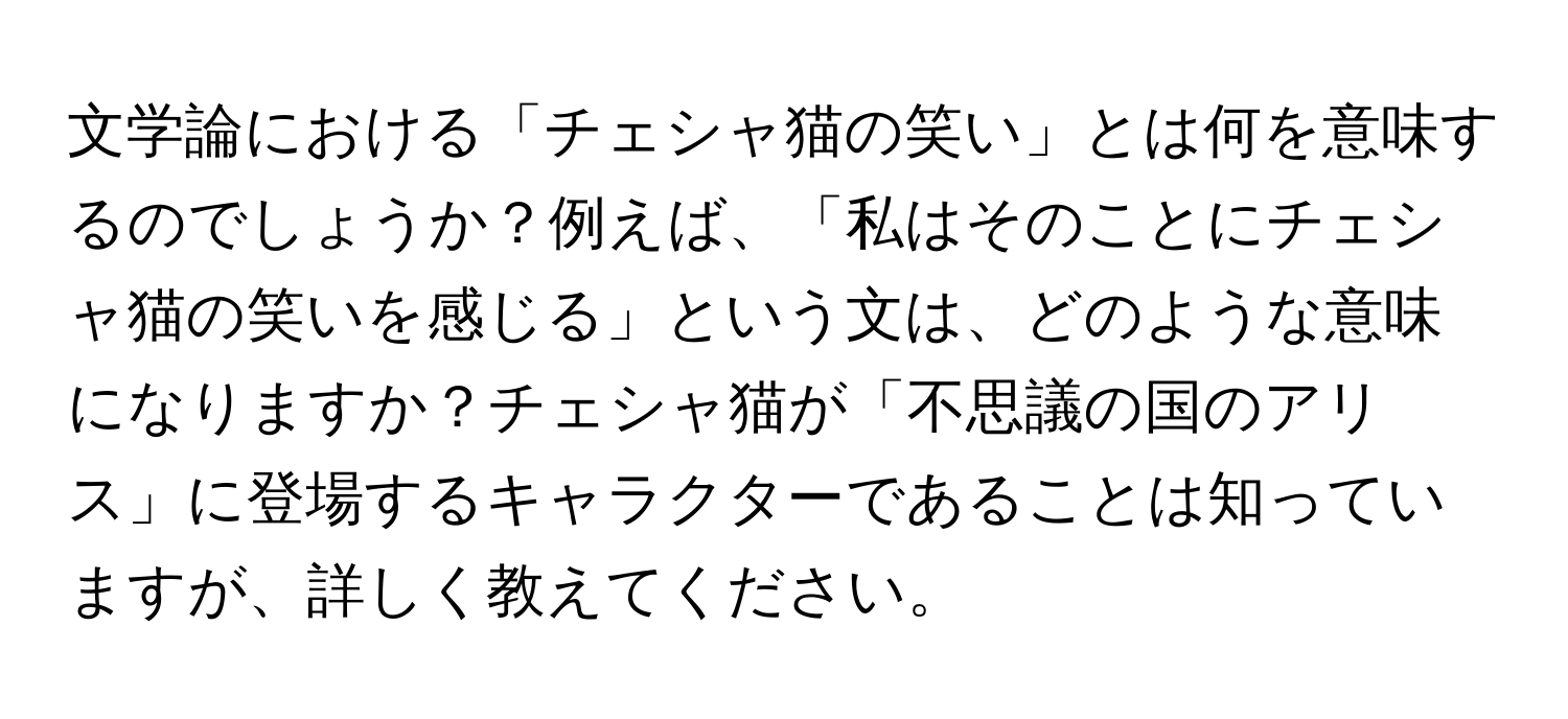 文学論における「チェシャ猫の笑い」とは何を意味するのでしょうか？例えば、「私はそのことにチェシャ猫の笑いを感じる」という文は、どのような意味になりますか？チェシャ猫が「不思議の国のアリス」に登場するキャラクターであることは知っていますが、詳しく教えてください。