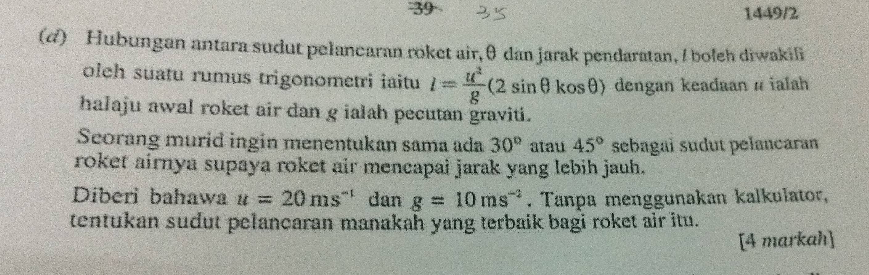 39 1449/2 
(d) Hubungan antara sudut pelancaran roket air, θ dan jarak pendaratan, / boleh diwakili 
oleh suatu rumus trigonometri iaitu l= u^2/g (2sin θ cos θ ) dengan keadaan # ialah 
halaju awal roket air dan g ialah pecutan graviti. 
Seorang murid ingin menentukan sama ada 30° atau 45° sebagaï sudut pelancaran 
roket airnya supaya roket air mencapai jarak yang lebih jauh. 
Diberi bahawa u=20ms^(-1) dan g=10ms^(-2). Tanpa menggunakan kalkulator, 
tentukan sudut pelancaran manakah yang terbaik bagi roket air itu. 
[4 markah]