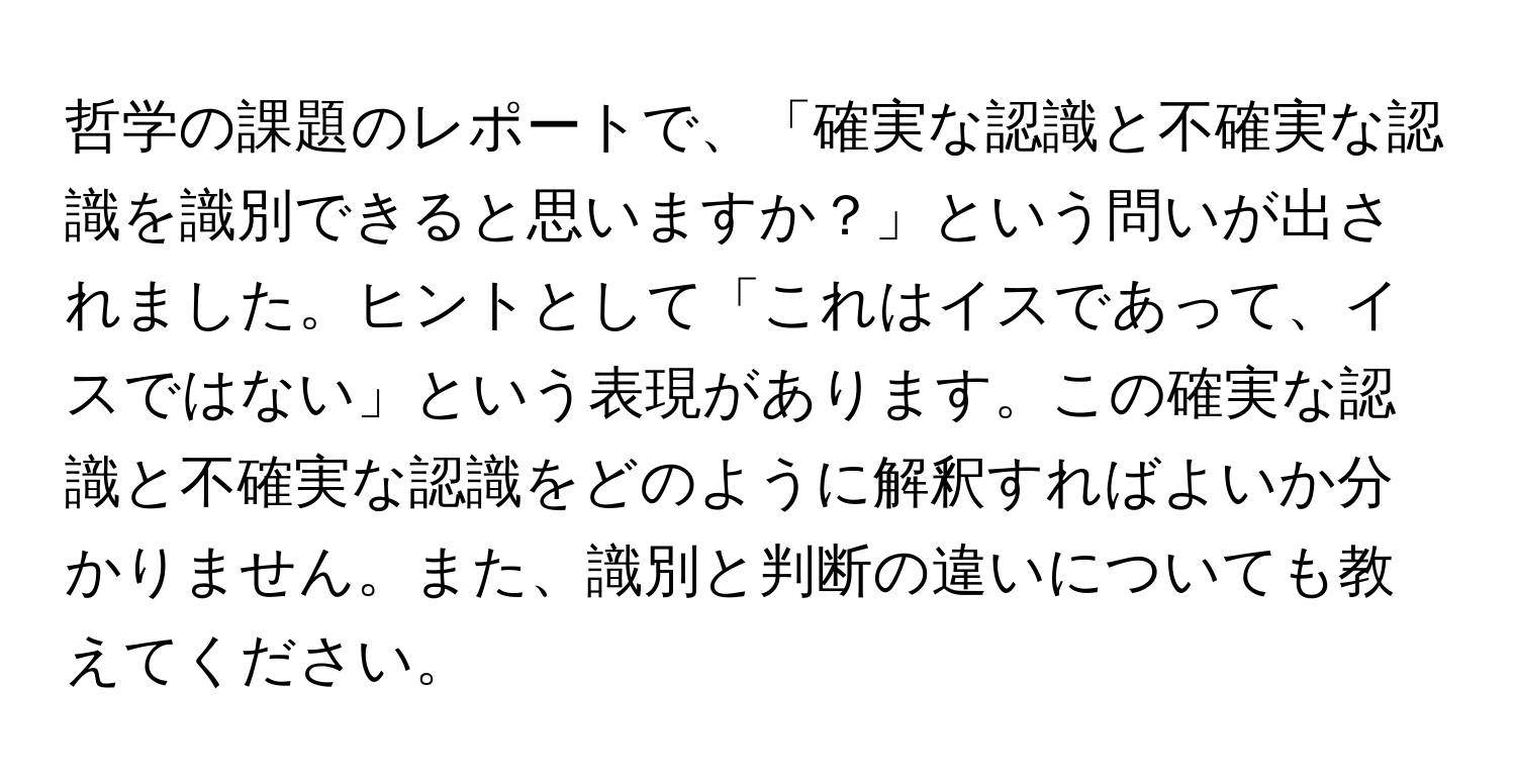 哲学の課題のレポートで、「確実な認識と不確実な認識を識別できると思いますか？」という問いが出されました。ヒントとして「これはイスであって、イスではない」という表現があります。この確実な認識と不確実な認識をどのように解釈すればよいか分かりません。また、識別と判断の違いについても教えてください。