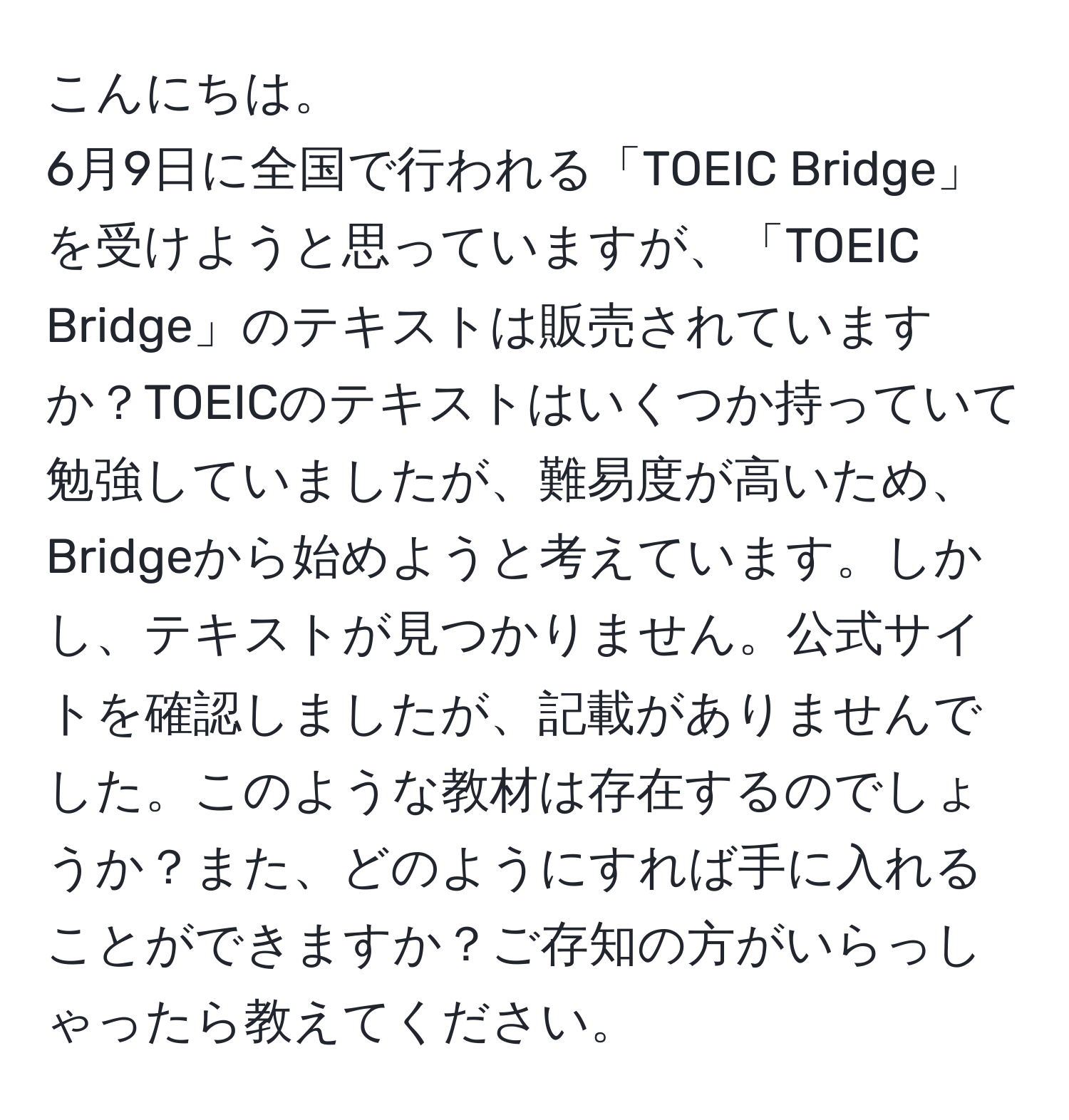 こんにちは。  
6月9日に全国で行われる「TOEIC Bridge」を受けようと思っていますが、「TOEIC Bridge」のテキストは販売されていますか？TOEICのテキストはいくつか持っていて勉強していましたが、難易度が高いため、Bridgeから始めようと考えています。しかし、テキストが見つかりません。公式サイトを確認しましたが、記載がありませんでした。このような教材は存在するのでしょうか？また、どのようにすれば手に入れることができますか？ご存知の方がいらっしゃったら教えてください。