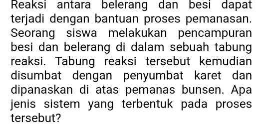 Reaksi antara belerang dan besi dapat 
terjadi dengan bantuan proses pemanasan. 
Seorang siswa melakukan pencampuran 
besi dan belerang di dalam sebuah tabung 
reaksi. Tabung reaksi tersebut kemudian 
disumbat dengan penyumbat karet dan 
dipanaskan di atas pemanas bunsen. Apa 
jenis sistem yang terbentuk pada proses 
tersebut?